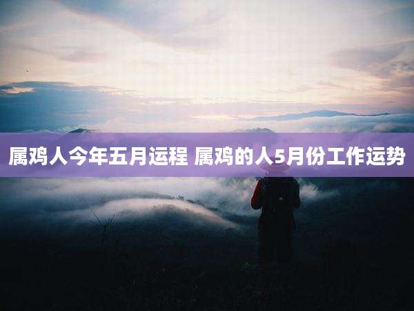 属鸡人今年五月运程 属鸡的人5月份工作运势