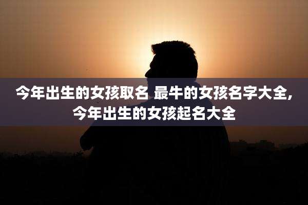 今年出生的女孩取名 最牛的女孩名字大全,今年出生的女孩起名大全