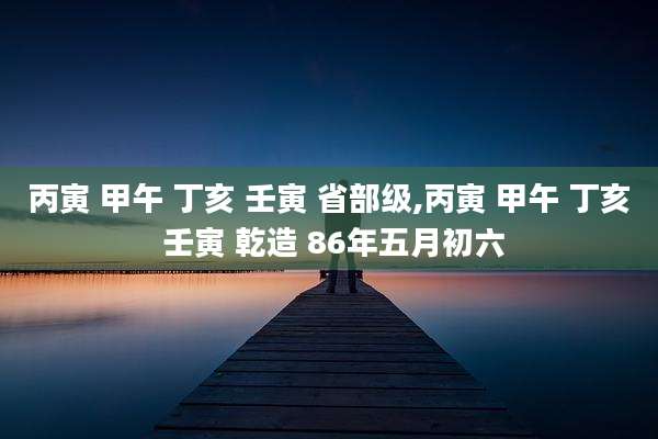 丙寅 甲午 丁亥 壬寅 省部级,丙寅 甲午 丁亥 壬寅 乾造 86年五月初六