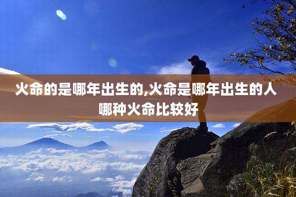 火命的是哪年出生的,火命是哪年出生的人 哪种火命比较好