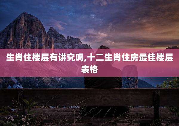 生肖住楼层有讲究吗,十二生肖住房最佳楼层表格