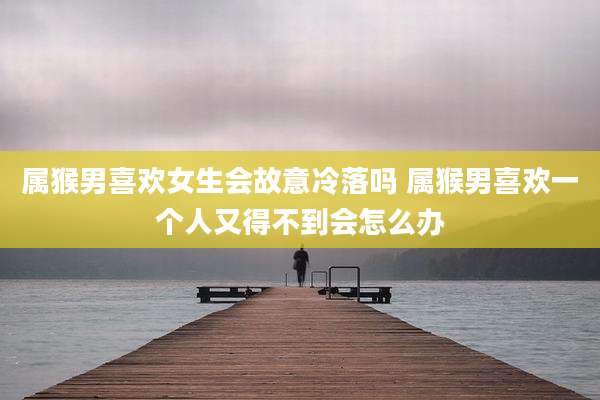 属猴男喜欢女生会故意冷落吗 属猴男喜欢一个人又得不到会怎么办