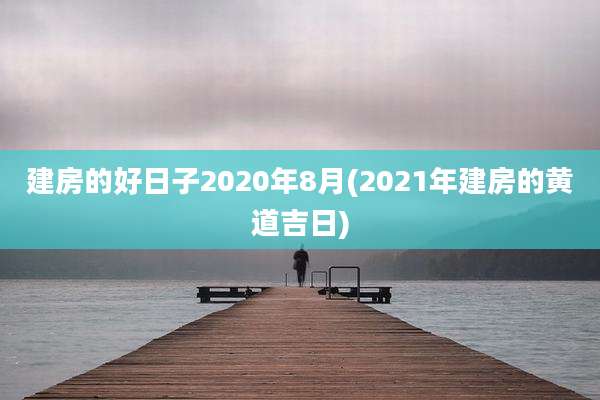 建房的好日子2020年8月(2021年建房的黄道吉日)