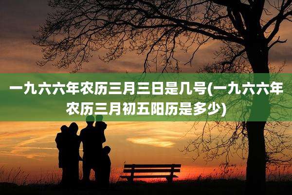 一九六六年农历三月三日是几号(一九六六年农历三月初五阳历是多少)
