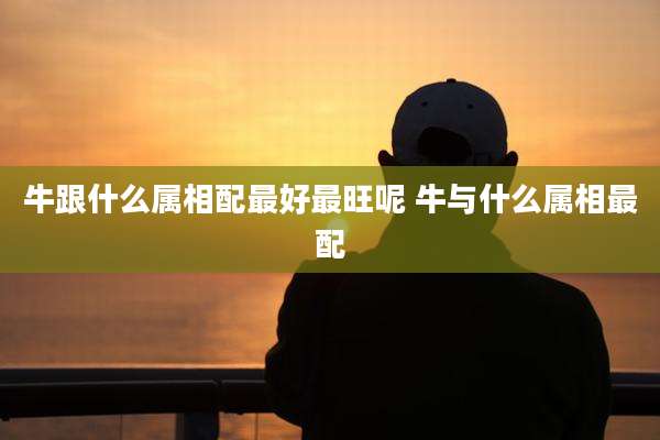 牛跟什么属相配最好最旺呢 牛与什么属相最配