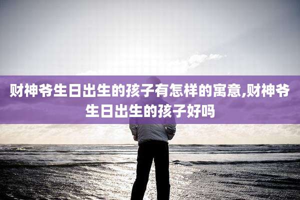 财神爷生日出生的孩子有怎样的寓意,财神爷生日出生的孩子好吗