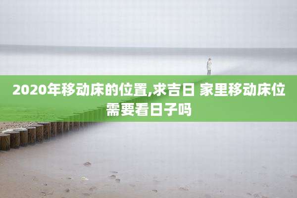 2020年移动床的位置,求吉日 家里移动床位需要看日子吗