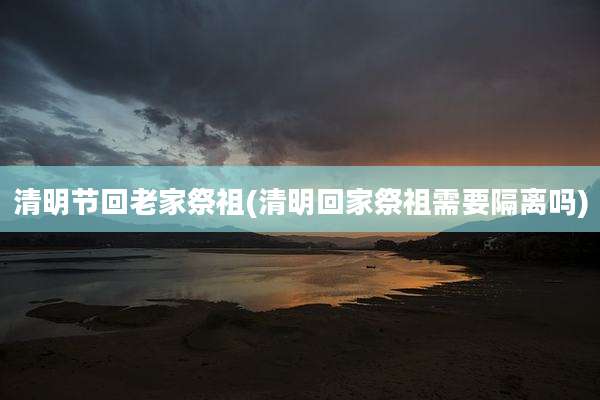 清明节回老家祭祖(清明回家祭祖需要隔离吗)