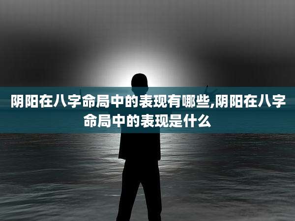 阴阳在八字命局中的表现有哪些,阴阳在八字命局中的表现是什么