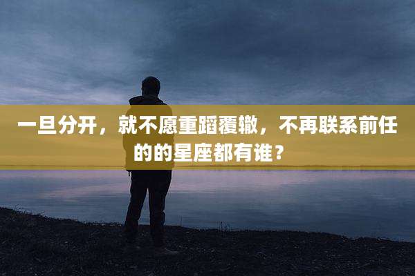 一旦分开,就不愿重蹈覆辙,不再联系前任的的星座都有谁?