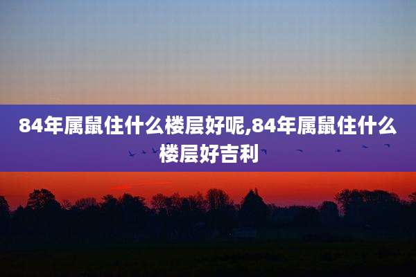 84年属鼠住什么楼层好呢,84年属鼠住什么楼层好吉利