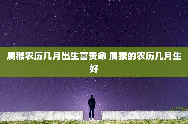 属猴农历几月出生富贵命 属猴的农历几月生好