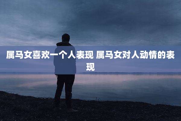 属马女喜欢一个人表现 属马女对人动情的表现