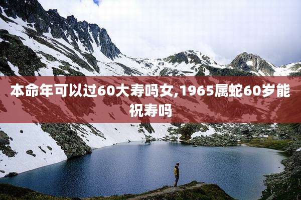 本命年可以过60大寿吗女,1965属蛇60岁能祝寿吗
