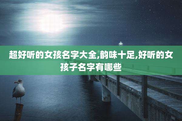 超好听的女孩名字大全,韵味十足,好听的女孩子名字有哪些