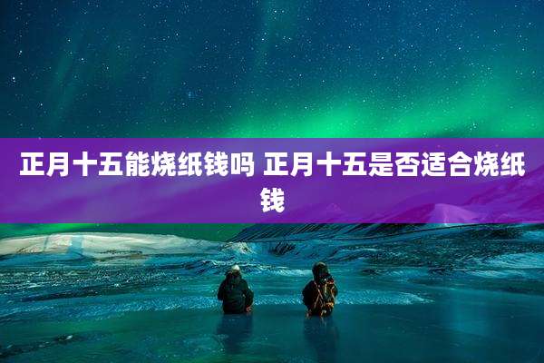 正月十五能烧纸钱吗 正月十五是否适合烧纸钱
