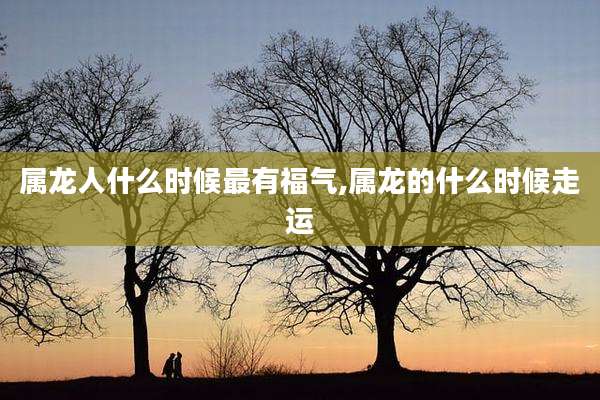 属龙人什么时候最有福气,属龙的什么时候走运