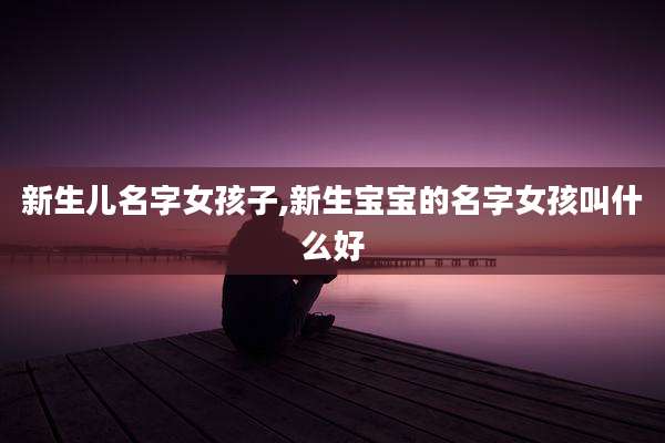 新生儿名字女孩子,新生宝宝的名字女孩叫什么好