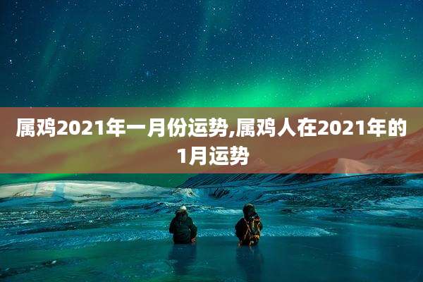 属鸡2021年一月份运势,属鸡人在2021年的1月运势