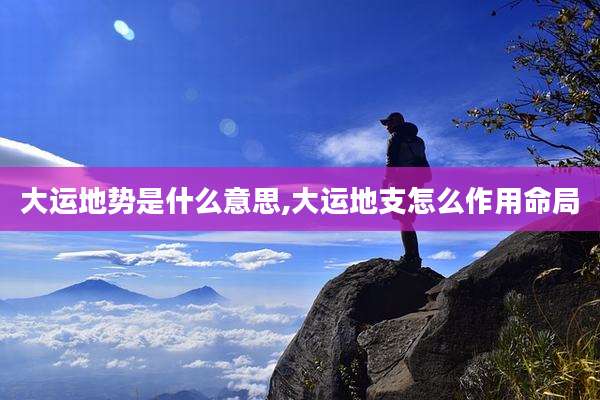 大运地势是什么意思,大运地支怎么作用命局