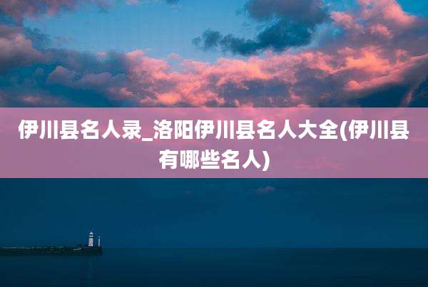 伊川县名人录_洛阳伊川县名人大全(伊川县有哪些名人)