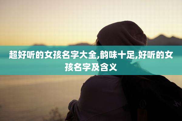 超好听的女孩名字大全,韵味十足,好听的女孩名字及含义