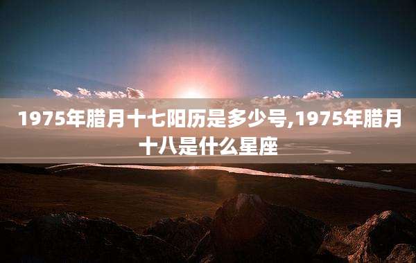 1975年腊月十七阳历是多少号,1975年腊月十八是什么星座