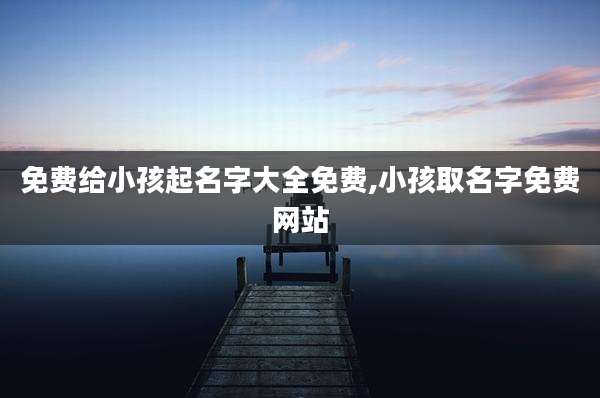 免费给小孩起名字大全免费,小孩取名字免费网站