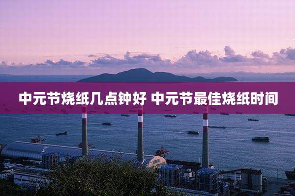 中元节烧纸几点钟好 中元节最佳烧纸时间