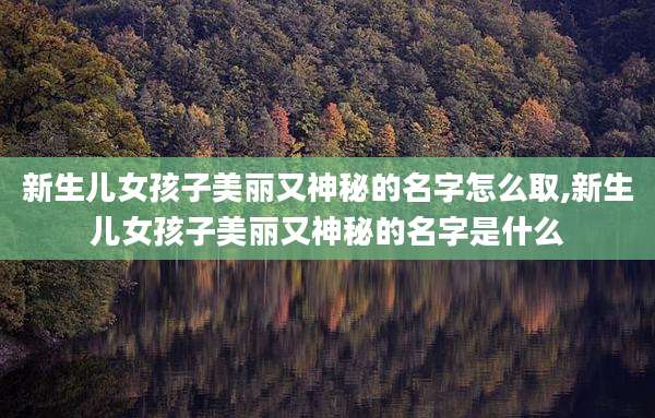 新生儿女孩子美丽又神秘的名字怎么取,新生儿女孩子美丽又神秘的名字是什么