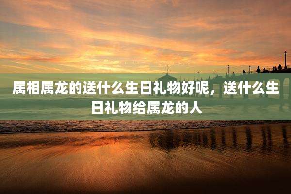属相属龙的送什么生日礼物好呢,送什么生日礼物给属龙的人