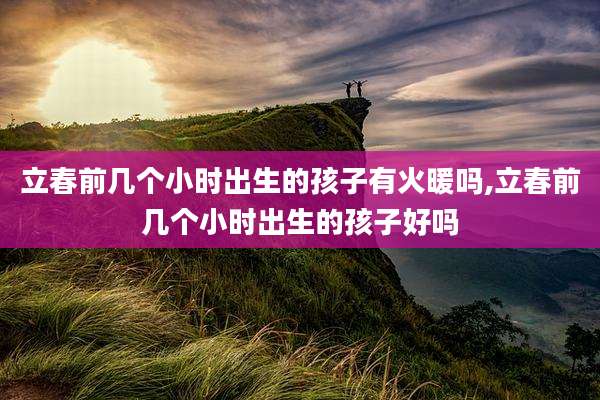 立春前几个小时出生的孩子有火暖吗,立春前几个小时出生的孩子好吗