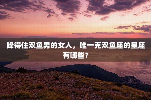 降得住双鱼男的女人，唯一克双鱼座的星座有哪些？