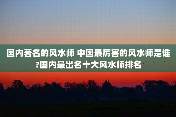 国内著名的风水师 中国最厉害的风水师是谁?国内最出名十大风水师排名