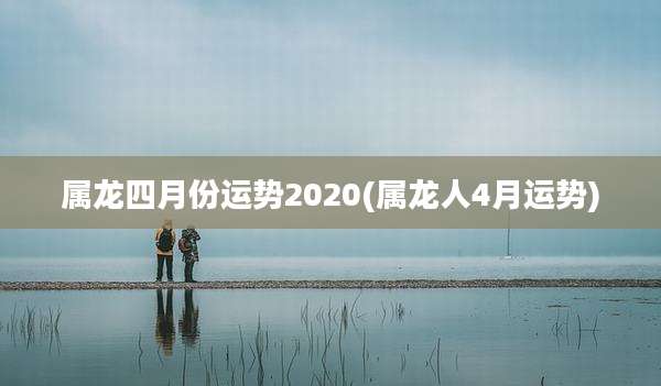 属龙四月份运势2020(属龙人4月运势)