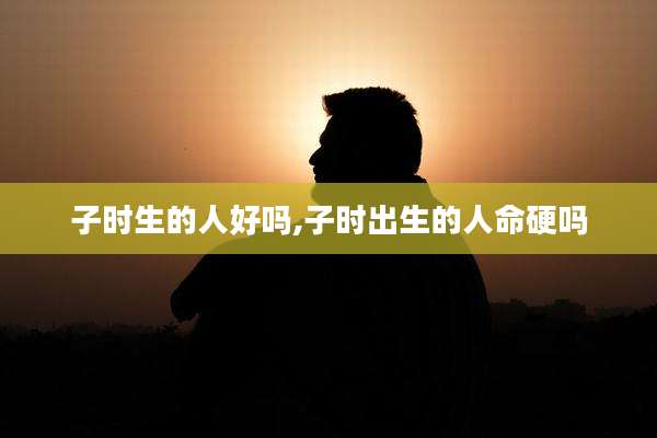 子时生的人好吗,子时出生的人命硬吗
