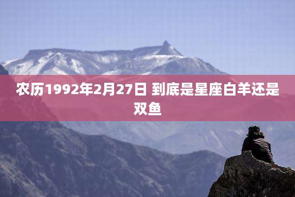 农历1992年2月27日 到底是星座白羊还是双鱼