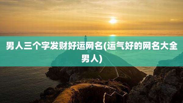 男人三个字发财好运网名(运气好的网名大全男人)