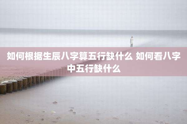 如何根据生辰八字算五行缺什么 如何看八字中五行缺什么