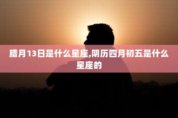 腊月13日是什么星座,阴历四月初五是什么星座的