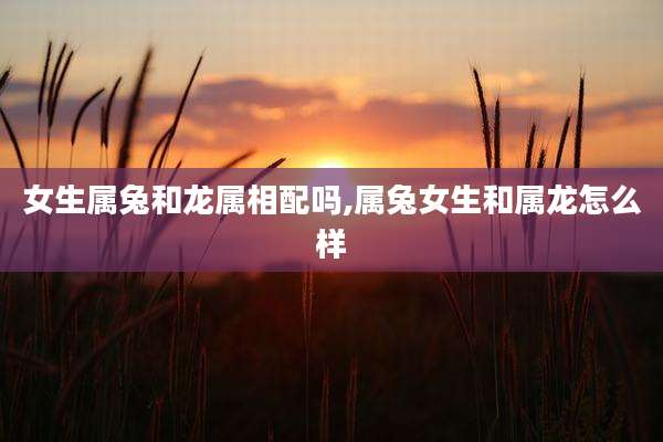 女生属兔和龙属相配吗,属兔女生和属龙怎么样