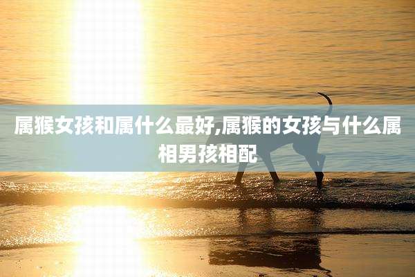 属猴女孩和属什么最好,属猴的女孩与什么属相男孩相配