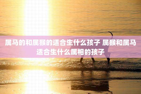 属马的和属猴的适合生什么孩子 属猴和属马适合生什么属相的孩子