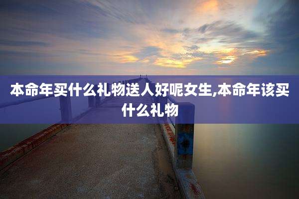 本命年买什么礼物送人好呢女生,本命年该买什么礼物