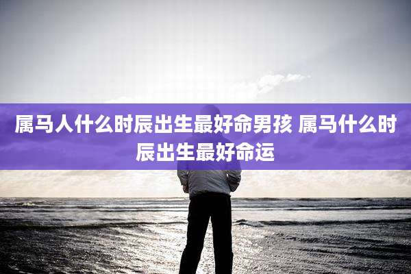 属马人什么时辰出生最好命男孩 属马什么时辰出生最好命运