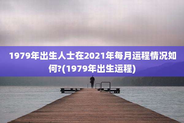 1979年出生人士在2021年每月运程情况如何?(1979年出生运程)