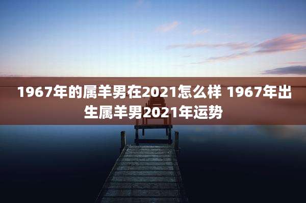 1967年的属羊男在2021怎么样 1967年出生属羊男2021年运势