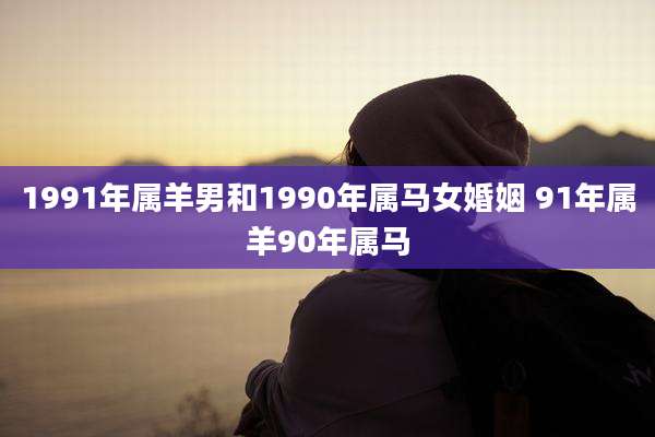 1991年属羊男和1990年属马女婚姻 91年属羊90年属马