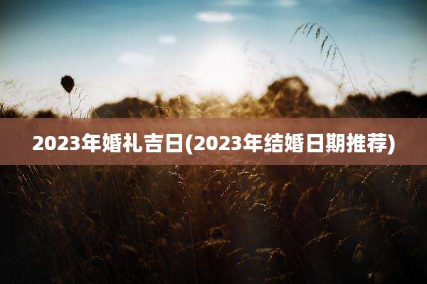 2023年婚礼吉日(2023年结婚日期推荐)