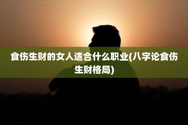 食伤生财的女人适合什么职业(八字论食伤生财格局)